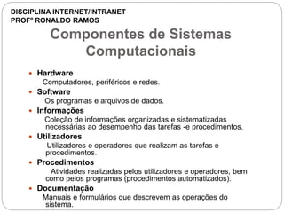 Componentes de Sistemas
Computacionais
 Hardware
Computadores, periféricos e redes.
 Software
Os programas e arquivos de dados.
 Informações
Coleção de informações organizadas e sistematizadas
necessárias ao desempenho das tarefas -e procedimentos.
 Utilizadores
Utilizadores e operadores que realizam as tarefas e
procedimentos.
 Procedimentos
Atividades realizadas pelos utilizadores e operadores, bem
como pelos programas (procedimentos automatizados).
 Documentação
Manuais e formulários que descrevem as operações do
sistema.
DISCIPLINA INTERNET/INTRANET
PROFº RONALDO RAMOS
 