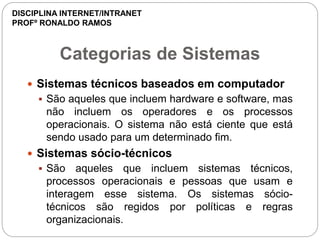 Categorias de Sistemas
 Sistemas técnicos baseados em computador
 São aqueles que incluem hardware e software, mas
não incluem os operadores e os processos
operacionais. O sistema não está ciente que está
sendo usado para um determinado fim.
 Sistemas sócio-técnicos
 São aqueles que incluem sistemas técnicos,
processos operacionais e pessoas que usam e
interagem esse sistema. Os sistemas sócio-
técnicos são regidos por políticas e regras
organizacionais.
DISCIPLINA INTERNET/INTRANET
PROFº RONALDO RAMOS
 