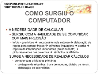 COMO SURGIU O
COMPUTADOR
 A NECESSIDADE DE CALCULAR
 SURGIU COM A HABILIDADE DE SE COMUNICAR
COM MAIS PRECISÃO
 início – grunhidos  vocabulário mais extenso  elaboração de
regras para compor frases  primeiras linguagens  escrita 
registro de informações importantes (autor ausente) 
pinturas/marcas nas cavernas  símbolos  alfabeto
SURGE A NECESSIDADE DE REALIZAR CÁLCULOS
 proteger suas atividades primárias
 contagem de rebanhos, troca de moedas, divisão de terras,
elaboração de calendários
DISCIPLINA INTERNET/INTRANET
PROFº RONALDO RAMOS
 
