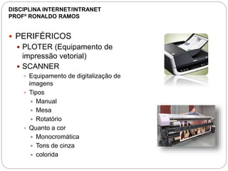  PERIFÉRICOS
 PLOTER (Equipamento de
impressão vetorial)
 SCANNER
 Equipamento de digitalização de
imagens
 Tipos
 Manual
 Mesa
 Rotatório
 Quanto a cor
 Monocromática
 Tons de cinza
 colorida
DISCIPLINA INTERNET/INTRANET
PROFº RONALDO RAMOS
 