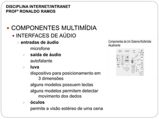  COMPONENTES MULTIMÍDIA
 INTERFACES DE AÚDIO
 entradas de áudio
microfone
 saída de áudio
autofalante
 luva
dispositivo para posicionamento em
3 dimensões
alguns modelos possuem teclas
alguns modelos permitem detectar
movimento dos dedos
 óculos
permite a visão estéreo de uma cena
DISCIPLINA INTERNET/INTRANET
PROFº RONALDO RAMOS
 