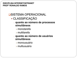 SISTEMA OPERACIONAL
 CLASSIFICAÇÃO
o quanto ao número de processos
simultâneos
monotarefa
multitarefa
o quanto ao número de usuários
simultâneos
monousuário
multiusuário
DISCIPLINA INTERNET/INTRANET
PROFº RONALDO RAMOS
 