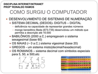 COMO SURGIU O COMPUTADOR
 DESENVOLVIMENTO DE SISTEMAS DE NUMERAÇÃO
 SISTEMA DECIMAL (DEDOS)- DIGITUS – DIGITAL
 deficiência na capacidade de representar grandes números
 monge beneditino Beda (673-735) desenvolveu um método que
permitia a descrição até 10.000
 BABILÔNIOS (2000 a.C.) empregavam o sistema
sexagesimal (base 60)
 OS MAIAS (~ 0 a.C.) sistema vigesimal (base 20)
 GREGOS - um sistema misto(decimal/hexadecimal)
 OS ROMANOS – sistema decimal com símbolos especiais
para 5, 50, e 500,etc
DISCIPLINA INTERNET/INTRANET
PROFº RONALDO RAMOS
 