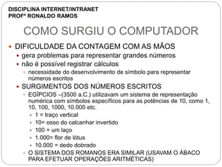 COMO SURGIU O COMPUTADOR
 DIFICULDADE DA CONTAGEM COM AS MÃOS
 gera problemas para representar grandes números
 não é possível registrar cálculos
 necessidade do desenvolvimento de símbolo para representar
números escritos
 SURGIMENTOS DOS NÚMEROS ESCRITOS
 EGÍPCIOS –(3500 a.C.) utilizavam um sistema de representação
numérica com símbolos específicos para as potências de 10, como 1,
10, 100, 1000, 10.000 etc.
 1 = traço vertical
 10= osso do calcanhar invertido
 100 = um laço
 1.000= flor de lótus
 10.000 = dedo dobrado
 O SISTEMA DOS ROMANOS ERA SIMILAR (USAVAM O ÁBACO
PARA EFETUAR OPERAÇÕES ARITMÉTICAS)
DISCIPLINA INTERNET/INTRANET
PROFº RONALDO RAMOS
 