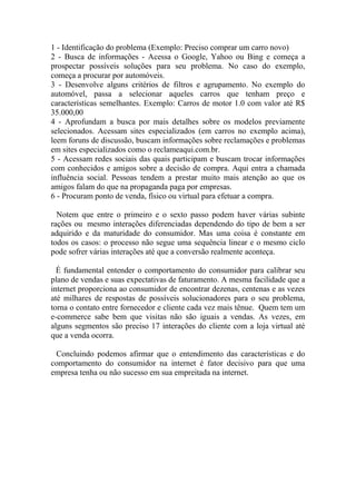 1 - Identificação do problema (Exemplo: Preciso comprar um carro novo)
2 - Busca de informações - Acessa o Google, Yahoo ou Bing e começa a
prospectar possíveis soluções para seu problema. No caso do exemplo,
começa a procurar por automóveis.
3 - Desenvolve alguns critérios de filtros e agrupamento. No exemplo do
automóvel, passa a selecionar aqueles carros que tenham preço e
características semelhantes. Exemplo: Carros de motor 1.0 com valor até R$
35.000,00
4 - Aprofundam a busca por mais detalhes sobre os modelos previamente
selecionados. Acessam sites especializados (em carros no exemplo acima),
leem foruns de discussão, buscam informações sobre reclamações e problemas
em sites especializados como o reclameaqui.com.br.
5 - Acessam redes sociais das quais participam e buscam trocar informações
com conhecidos e amigos sobre a decisão de compra. Aqui entra a chamada
influência social. Pessoas tendem a prestar muito mais atenção ao que os
amigos falam do que na propaganda paga por empresas.
6 - Procuram ponto de venda, físico ou virtual para efetuar a compra.
Notem que entre o primeiro e o sexto passo podem haver várias subinte
rações ou mesmo interações diferenciadas dependendo do tipo de bem a ser
adquirido e da maturidade do consumidor. Mas uma coisa é constante em
todos os casos: o processo não segue uma sequência linear e o mesmo ciclo
pode sofrer várias interações até que a conversão realmente aconteça.
É fundamental entender o comportamento do consumidor para calibrar seu
plano de vendas e suas expectativas de faturamento. A mesma facilidade que a
internet proporciona ao consumidor de encontrar dezenas, centenas e as vezes
até milhares de respostas de possíveis solucionadores para o seu problema,
torna o contato entre fornecedor e cliente cada vez mais tênue. Quem tem um
e-commerce sabe bem que visitas não são iguais a vendas. As vezes, em
alguns segmentos são preciso 17 interações do cliente com a loja virtual até
que a venda ocorra.
Concluindo podemos afirmar que o entendimento das características e do
comportamento do consumidor na internet é fator decisivo para que uma
empresa tenha ou não sucesso em sua empreitada na internet.
 