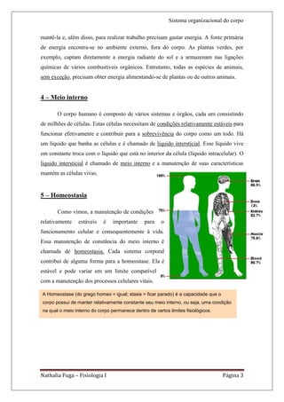 Sistema organizacional do corpo

mantê-la e, além disso, para realizar trabalho precisam gastar energia. A fonte primária
de energia encontra-se no ambiente externo, fora do corpo. As plantas verdes, por
exemplo, captam diretamente a energia radiante do sol e a armazenam nas ligações
químicas de vários combustíveis orgânicos. Entretanto, todas as espécies de animais,
sem exceção, precisam obter energia alimentando-se de plantas ou de outros animais.


4 – Meio interno

       O corpo humano é composto de vários sistemas e órgãos, cada um consistindo
de milhões de células. Estas células necessitam de condições relativamente estáveis para
funcionar efetivamente e contribuir para a sobrevivência do corpo como um todo. Há
um líquido que banha as células e é chamado de líquido intersticial. Esse líquido vive
em constante troca com o líquido que está no interior da célula (líquido intracelular). O
líquido intersticial é chamado de meio interno e a manutenção de suas características
mantém as células vivas.


5 – Homeostasia

       Como vimos, a manutenção de condições
relativamente    estáveis   é    importante     para    o
funcionamento celular e consequentemente à vida.
Essa manutenção de constância do meio interno é
chamada de homeostasia. Cada sistema corporal
contribui de alguma forma para a homeostase. Ela é
estável e pode variar em um limite compatível
com a manutenção dos processos celulares vitais.

A Homeostase (do grego homeo = igual; stasis = ficar parado) é a capacidade que o
corpo possui de manter relativamente constante seu meio interno, ou seja, uma condição
na qual o meio interno do corpo permanece dentro de certos limites fisiológicos.




Nathalia Fuga – Fisiologia I                                                        Página 3
 
