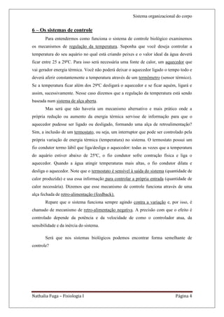 Sistema organizacional do corpo


6 – Os sistemas de controle
       Para entendermos como funciona o sistema de controle biológico examinemos
os mecanismos de regulação da temperatura. Suponha que você deseja controlar a
temperatura do seu aquário no qual está criando peixes e o valor ideal da água deverá
ficar entre 25 a 29ºC. Para isso será necessária uma fonte de calor, um aquecedor que
vai gerador energia térmica. Você não poderá deixar o aquecedor ligado o tempo todo e
deverá aferir constantemente a temperatura através de um termômetro (sensor térmico).
Se a temperatura ficar além dos 29ºC desligará o aquecedor e se ficar aquém, ligará e
assim, sucessivamente. Nesse caso dizemos que a regulação da temperatura está sendo
baseada num sistema de alça aberta.
       Mas será que não haveria um mecanismo alternativo e mais prático onde a
própria redução ou aumento da energia térmica servisse de informação para que o
aquecedor pudesse ser ligado ou desligado, formando uma alça de retroalimentação?
Sim, a inclusão de um termostato, ou seja, um interruptor que pode ser controlado pela
própria variação de energia térmica (temperatura) no sistema. O termostato possui um
fio condutor termo lábil que liga/desliga o aquecedor: todas as vezes que a temperatura
do aquário estiver abaixo de 25ºC, o fio condutor sofre contração física e liga o
aquecedor. Quando a água atingir temperaturas mais altas, o fio condutor dilata e
desliga o aquecedor. Note que o termostato é sensível à saída do sistema (quantidade de
calor produzida) e usa essa informação para controlar a própria entrada (quantidade de
calor necessária). Dizemos que esse mecanismo de controle funciona através de uma
alça fechada de retro-alimentação (feedback).
       Repare que o sistema funciona sempre agindo contra a variação e, por isso, é
chamado de mecanismo de retro-alimentação negativa. A precisão com que o efeito é
controlado depende da potência e da velocidade de como o controlador atua, da
sensibilidade e da inércia do sistema.

       Será que nos sistemas biológicos podemos encontrar forma semelhante de
controle?




Nathalia Fuga – Fisiologia I                                                  Página 4
 