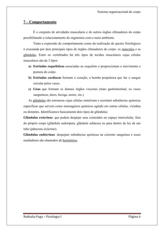 Sistema organizacional do corpo


7 – Comportamento

       É o conjunto de atividades musculares e de outros órgãos efetuadores do corpo
possibilitando o relacionamento do organismo com o meio ambiente.
       Tanto a expressão do comportamento como da realização de ajustes fisiológicos
é executada por dois principais tipos de órgãos efetuadores do corpo: os músculos e as
glândulas. Entre os vertebrados há três tipos de tecidos musculares cujas células
musculares são de 3 tipos:
   a) Estriadas esqueléticas associadas ao esqueleto e proporcionam o movimento e
       postura do corpo.
   b) Estriadas cardíacas formam o coração, a bomba propulsora que faz o sangue
       circular pelos vasos.
   c) Lisas que formam os demais órgãos viscerais (trato gastrintestinal, os vasos
       sanguíneos, útero, bexiga, ureter, etc.)
   As glândulas são estruturas cujas células sintetizam e secretam substâncias químicas
especificas que servem como mensageiros químicos agindo em outras células, vizinhas
ou distantes. Identificamos basicamente dois tipos de glândulas:
Glândulas exócrinas: que podem despejar seus conteúdos no espaço intercelular, fora
do próprio corpo (glândula sudorípara, glândula sebácea) ou para dentro da luz de um
tubo (pâncreas exócrino).
Glândulas endócrinas: despejam substâncias químicas na corrente sanguínea e esses
mediadores são chamados de hormônios.




Nathalia Fuga – Fisiologia I                                                 Página 6
 