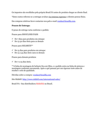 Os impostos são recolhidos pela própria Brasil FA antes do produto chegar ao cliente final.

*Estes custos referem-se a entregas avulsas via remessa expressa a clientes pessoa física.

Em compras coletivas favor contactar-nos pelo e-mail vendas@brasilfa.com.

Prazos de Entrega:

O prazo de entrega varia conforme o pedido:

Prazos para SHOULDER PADS

 De 7 dias para produtos em estoque
 De 15-30 dias úteis para os demais

Prazos para HELMETS**

 De 15 dias para produtos em estoque
 De 15 a 45 dias úteis oara os demais

Prazos para demais produtos

 De 7 a 25 dias úteis.

**A linha de montagem de helmets fica em Ohio, e o pedido entra na linha de pintura e
montagem conforme encomenda. Após o quê passam por um rigoroso teste antes de
receber o selo de qualidade.

Dúvidas sobre a compra: vendas@brasilfa.com

Site Riddell: http://www.riddell.com/international-sales/-------

Brasil FA - Sua distribuidora Riddell® no Brasil.
 