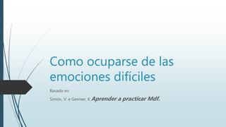 Como ocuparse de las
emociones difíciles
Basado en
Simón, V. e Germer, K Aprender a practicar Mdf.
 