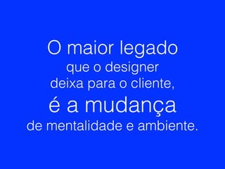 O maior legado
que o designer
deixa para o cliente,
é a mudança
de mentalidade e ambiente.
 