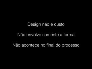 Design não é custo
Não envolve somente a forma
Não acontece no ﬁnal do processo
 