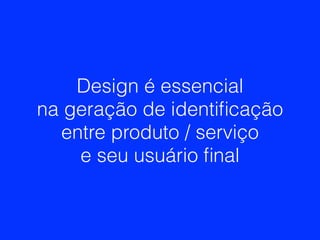 Design é essencial
na geração de identiﬁcação
entre produto / serviço
e seu usuário ﬁnal
 