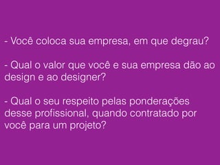 - Você coloca sua empresa, em que degrau?
- Qual o valor que você e sua empresa dão ao
design e ao designer?
- Qual o seu respeito pelas ponderações
desse proﬁssional, quando contratado por
você para um projeto?
 