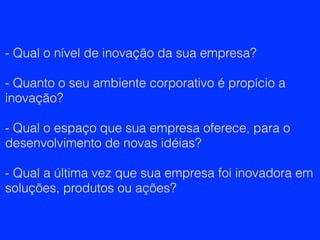 - Qual o nível de inovação da sua empresa?
- Quanto o seu ambiente corporativo é propício a
inovação?
- Qual o espaço que sua empresa oferece, para o
desenvolvimento de novas idéias?
- Qual a última vez que sua empresa foi inovadora em
soluções, produtos ou ações?
 