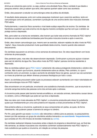 24/12/2014 Como o Exercício Físico Alivia os Sintomas da Depressão
http://minhacorrida.net/como­o­exercicio­fisico­alivia­os­sintomas­da­depressao/ 2/3
diminua ao colocá­los para correr, ou seja, praticar uma atividade física. Mas a verdade é que desde a
pesquisa anterior, eles já sabiam que seria, eles apenas queriam saber como isso acontecia.
Então, eles passaram a estudar os camundongos antes da prática da atividade.
O resultado desta pesquisa, junto com outras pesquisas mostraram que o exercício aeróbico, tanto em
camundongos como em pessoas, aumentam a produção de uma enzima dentro dos músculos chamada
PGC­alpha.
Particularmente, o exercício físico aumenta o nível deste subtipo específico de enzima. Os cientistas  de
Karolinska suspeitam que esta enzima cria de alguma maneira condições que faz com que o cérebro se
proteja contra a depressão.
Mas, para saber se a teoria era verdadeira, eles tiveram que isolar esta enzima chamada de PGC­1alpha1
de todas as outras substâncias bombeadas para fora pelos músculos durante e após o exercício.
Então, eles criaram camundongos que, mesmo sem se exercitar, estavam repletos de altos níveis de PGC­
1alpha1. Seus músculos produziram muita quantidade desta enzima, mesmo quando eles estavam
descansando.
Os cientistas expuseram os animais a cinco semanas de estresse leve. Os ratos responderam com leves
sintomas de preocupação.
Eles perderam peso, mas eles não desenvolveram depressão. Continuaram a procurar açúcar e lutaram
para sair do labirinto de água fria. Seus altos níveis de PGC­1alpha1 pareceu torná­los resistentes à
depressão.
Mas os cientistas sabiam que o PGC­1alpha1 certamente não estava protegendo diretamente o cérebro dos
animais. Não é assim que funciona, atuando diretamente sobre as células. Pelo contrário, é o que é
conhecido como um promotor, ou seja o aumento da atividade física nos genes, que por sua vez aumentam
os níveis de proteínas que afetam diversos processos fisiológicos por todo o corpo.
Assim, os cientistas procuraram saber quais os processos estavam aumentando com maior notoriedade em
seus camundongos ricos em PGC­1alpha1.
Eles encontraram um em particular, envolvendo uma substância chamada cinurenina , que se acumula na
corrente sanguínea tantos das pessoas como dos animais após o estresse.
A cinurenina pode passar pela barreira hemato­encefálica e, em estudos animais, demonstrou causar danos
no cérebro, como a inflamação que pode ser que leve a depressão.
Mas nos ratos com níveis elevados de PGC­1alpha1, a cinurenina produzida pelo stress foi substituída
quase que imediatamente por uma outra proteína em resposta a sinais provenientes do PGC­1alpha1.
Esta proteína alterou a cinurenina, quebrando os seus componentes em partes, as quais, de forma
interessante, não puderam passar a barreira do sangue no cérebro.
Por fim, para garantir que esses resultados são relevantes e válidos para as pessoas, os pesquisadores
tiveram por três semanas um grupo de voluntários adultos treinando e se exercitando  frequentemente,
que consistia em 40 a 50 minutos de bicicleta moderada ou corrida.
Os cientistas realizaram biópsias musculares antes e depois do programa e descobriram que, ao final das
três semanas, as células musculares dos voluntários continham substancialmente mais PGC­1alpha1 e
mais substância que quebra a cinurenina, em relação ao começo da pesquisa.
 