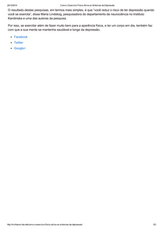 24/12/2014 Como o Exercício Físico Alivia os Sintomas da Depressão
http://minhacorrida.net/como­o­exercicio­fisico­alivia­os­sintomas­da­depressao/ 3/3
O resultado destas pesquisas, em termos mais simples, é que “você reduz o risco de ter depressão quando
você se exercita”, disse Maria Lindskog, pesquisadora do departamento de neurociência no Instituto
Karolinska e uma das autoras da pesquisa.
Por isso, se exercitar além de fazer muito bem para a aparência física, e ter um corpo em dia, também faz
com que a sua mente se mantenha saudável e longe da depressão.
Facebook
Twitter
Google+
 