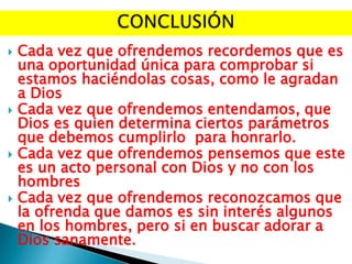 







Cada vez que ofrendemos recordemos que es
una oportunidad única para comprobar si
estamos haciéndolas cosas, como le agradan
a Dios
Cada vez que ofrendemos entendamos, que
Dios es quien determina ciertos parámetros
que debemos cumplirlo para honrarlo.
Cada vez que ofrendemos pensemos que este
es un acto personal con Dios y no con los
hombres
Cada vez que ofrendemos reconozcamos que
la ofrenda que damos es sin interés algunos
en los hombres, pero si en buscar adorar a
Dios sanamente.

 