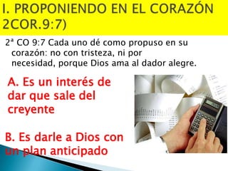 2ª CO 9:7 Cada uno dé como propuso en su
corazón: no con tristeza, ni por
necesidad, porque Dios ama al dador alegre.

A. Es un interés de
dar que sale del
creyente
B. Es darle a Dios con
un plan anticipado

 