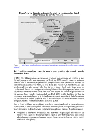 10
Figura 7- Áreas das principais ocorrências de carvão mineral no Brasil
Fonte: http://www.oleodieselparageradores.com.br/producao-e-consumo-de-petroleo-parte-2-carvao-
mineral/
2.3- A política energética requerida para o setor petróleo, gás natural e carvão
mineral no Brasil
O PNE 2050 (1) considera a expansão da produção e do consumo do petróleo e seus
derivados para atender suas demandas no Brasil até 2050, quando o correto seria sua
redução com o abandono progressivo de sua produção e sua substituição no setor de
transportes da gasolina pelo etanol, do óleo diesel pelo biodiesel, e, na indústria, do óleo
combustível pelo gás natural pelo fato de ser a fonte fóssil mais limpa entre os
combustíveis fósseis em curto prazo e o hidrogênio a médio e longo prazo. Os derivados
de petróleo deveriam ser utilizados para usos mais nobres nas indústrias petroquímica e
na química fina. Grande irracionalidade do PNE 2050 reside, também, no fato de
considerar a expansão da oferta de derivados de petróleo e a ampliação da infraestrutura
de movimentação destes produtos para o atendimento da crescente demanda interna
comprometendo o combate à mudança climática global.
Para o Brasil colaborar no sentido de impedir as mudanças climáticas catastróficas em
nosso planeta, a política energética sustentável requerida para o setor petróleo, gás natural
e carvão mineral do Brasil deveria contemplar a adoção das medidas descritas a seguir:
 Programar o abandono progressivo pela Petrobras da produção de derivados de
petróleo para a geração de energia elétrica e para o setor de transportes e transformar
a Petrobras em empresa produtora de energia limpa e renovável (solar, eólica, álcool,
biodiesel e hidrogênio).
 