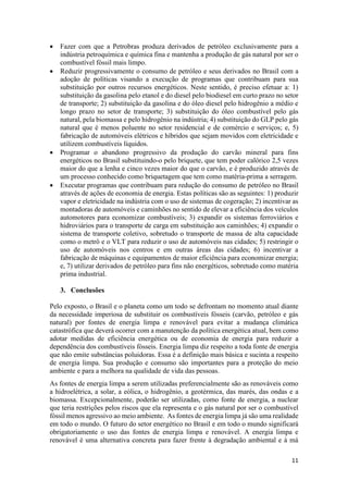 11
 Fazer com que a Petrobras produza derivados de petróleo exclusivamente para a
indústria petroquímica e química fina e mantenha a produção de gás natural por ser o
combustível fóssil mais limpo.
 Reduzir progressivamente o consumo de petróleo e seus derivados no Brasil com a
adoção de políticas visando a execução de programas que contribuam para sua
substituição por outros recursos energéticos. Neste sentido, é preciso efetuar a: 1)
substituição da gasolina pelo etanol e do diesel pelo biodiesel em curto prazo no setor
de transporte; 2) substituição da gasolina e do óleo diesel pelo hidrogênio a médio e
longo prazo no setor de transporte; 3) substituição do óleo combustível pelo gás
natural, pela biomassa e pelo hidrogênio na indústria; 4) substituição do GLP pelo gás
natural que é menos poluente no setor residencial e de comércio e serviços; e, 5)
fabricação de automóveis elétricos e híbridos que sejam movidos com eletricidade e
utilizem combustíveis líquidos.
 Programar o abandono progressivo da produção do carvão mineral para fins
energéticos no Brasil substituindo-o pelo briquete, que tem poder calórico 2,5 vezes
maior do que a lenha e cinco vezes maior do que o carvão, e é produzido através de
um processo conhecido como briquetagem que tem como matéria-prima a serragem.
 Executar programas que contribuam para redução do consumo de petróleo no Brasil
através de ações de economia de energia. Estas políticas são as seguintes: 1) produzir
vapor e eletricidade na indústria com o uso de sistemas de cogeração; 2) incentivar as
montadoras de automóveis e caminhões no sentido de elevar a eficiência dos veículos
automotores para economizar combustíveis; 3) expandir os sistemas ferroviários e
hidroviários para o transporte de carga em substituição aos caminhões; 4) expandir o
sistema de transporte coletivo, sobretudo o transporte de massa de alta capacidade
como o metrô e o VLT para reduzir o uso de automóveis nas cidades; 5) restringir o
uso de automóveis nos centros e em outras áreas das cidades; 6) incentivar a
fabricação de máquinas e equipamentos de maior eficiência para economizar energia;
e, 7) utilizar derivados de petróleo para fins não energéticos, sobretudo como matéria
prima industrial.
3. Conclusões
Pelo exposto, o Brasil e o planeta como um todo se defrontam no momento atual diante
da necessidade imperiosa de substituir os combustíveis fósseis (carvão, petróleo e gás
natural) por fontes de energia limpa e renovável para evitar a mudança climática
catastrófica que deverá ocorrer com a manutenção da política energética atual, bem como
adotar medidas de eficiência energética ou de economia de energia para reduzir a
dependência dos combustíveis fósseis. Energia limpa diz respeito a toda fonte de energia
que não emite substâncias poluidoras. Essa é a definição mais básica e sucinta a respeito
de energia limpa. Sua produção e consumo são importantes para a proteção do meio
ambiente e para a melhora na qualidade de vida das pessoas.
As fontes de energia limpa a serem utilizadas preferencialmente são as renováveis como
a hidroelétrica, a solar, a eólica, o hidrogênio, a geotérmica, das marés, das ondas e a
biomassa. Excepcionalmente, poderão ser utilizadas, como fonte de energia, a nuclear
que teria restrições pelos riscos que ela representa e o gás natural por ser o combustível
fóssil menos agressivo ao meio ambiente. As fontes de energia limpa já são uma realidade
em todo o mundo. O futuro do setor energético no Brasil e em todo o mundo significará
obrigatoriamente o uso das fontes de energia limpa e renovável. A energia limpa e
renovável é uma alternativa concreta para fazer frente à degradação ambiental e à má
 