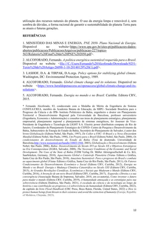12
utilização dos recursos naturais do planeta. O uso da energia limpa e renovável é, sem
sombra de dúvidas, a forma racional de garantir a sustentabilidade do planeta Terra para
as atuais e futuras gerações.
REFERÊNCIAS
1. MINISTÉRIO DAS MINAS E ENERGIA. PNE 2050- Plano Nacional de Energia.
Disponível no website<https://www.epe.gov.br/sites-pt/publicacoes-dados-
abertos/publicacoes/PublicacoesArquivos/publicacao-227/topico-
563/Relatorio%20Final%20do%20PNE%202050.pdf>.
2. ALCOFORADO, Fernando. A política energética sustentável requerida para o Brasil.
Disponível no website <file:///C:/Users/Fernando%20Alcoforado/Downloads/9251-
Texto%20do%20Artigo-26098-1-10-20140129%20(1).pdf>.
3. LASHOF, D.A. & TIRPAK, D.A.orgs. Policy options for stabilizing global climate.
Washington, DC: Environmental Protection Agency, 1989.
4. ALCOFORADO, Fernando. Global climate change and its solutions. Disponível no
website <https://www.heraldopenaccess.us/openaccess/global-climate-change-and-its-
solutions>.
5. ALCOFORADO, Fernando. Energia no mundo e no Brasil. Curitiba: Editora CRV,
2015.
* Fernando Alcoforado, 83, condecorado com a Medalha do Mérito da Engenharia do Sistema
CONFEA/CREA, membro da Academia Baiana de Educação, da SBPC- Sociedade Brasileira para o
Progresso da Ciência e do IPB- Instituto Politécnico da Bahia, engenheiro e doutor em Planejamento
Territorial e Desenvolvimento Regional pela Universidade de Barcelona, professor universitário
(Engenharia, Economia e Administração) e consultor nas áreas de planejamento estratégico, planejamento
empresarial, planejamento regional e planejamento de sistemas energéticos, foi Assessor do Vice-
Presidente de Engenharia e Tecnologia da LIGHT S.A. Electric power distribution company do Rio de
Janeiro, Coordenador de Planejamento Estratégico do CEPED- Centro de Pesquisa e Desenvolvimento da
Bahia, Subsecretário de Energia do Estado da Bahia, Secretário do Planejamento de Salvador, é autor dos
livros Globalização (Editora Nobel, São Paulo, 1997), De Collor a FHC- O Brasil e a Nova (Des)ordem
Mundial (Editora Nobel, São Paulo, 1998), Um Projeto para o Brasil (Editora Nobel, São Paulo, 2000), Os
condicionantes do desenvolvimento do Estado da Bahia (Tese de doutorado. Universidade de
Barcelona,http://www.tesisenred.net/handle/10803/1944, 2003), Globalização e Desenvolvimento (Editora
Nobel, São Paulo, 2006), Bahia- Desenvolvimento do Século XVI ao Século XX e Objetivos Estratégicos
na Era Contemporânea (EGBA, Salvador, 2008), The Necessary Conditions of the Economic and Social
Development- The Case of the State of Bahia (VDM Verlag Dr. Müller Aktiengesellschaft & Co. KG,
Saarbrücken, Germany, 2010), Aquecimento Global e Catástrofe Planetária (Viena- Editora e Gráfica,
Santa Cruz do Rio Pardo, São Paulo, 2010), Amazônia Sustentável- Para o progresso do Brasil e combate
ao aquecimento global (Viena- Editora e Gráfica, Santa Cruz do Rio Pardo, São Paulo, 2011), Os Fatores
Condicionantes do Desenvolvimento Econômico e Social (Editora CRV, Curitiba, 2012), Energia no
Mundo e no Brasil- Energia e Mudança Climática Catastrófica no Século XXI (Editora CRV, Curitiba,
2015), As Grandes Revoluções Científicas, Econômicas e Sociais que Mudaram o Mundo (Editora CRV,
Curitiba, 2016), A Invenção de um novo Brasil (Editora CRV, Curitiba, 2017), Esquerda x Direita e a sua
convergência (Associação Baiana de Imprensa, Salvador, 2018, em co-autoria), Como inventar o futuro
para mudar o mundo (Editora CRV, Curitiba, 2019), A humanidade ameaçada e as estratégias para sua
sobrevivência (Editora Dialética, São Paulo, 2021), A escalada da ciência e da tecnologia ao longo da
história e sua contribuição ao progresso e à sobrevivência da humanidade (Editora CRV, Curitiba, 2022),
de capítulo do livro Flood Handbook (CRC Press, Boca Raton, Florida, United States, 2022) e How to
protect human beings from threats to their existence and avoid the extinction of humanity (Europe, Republic
of Moldova, Chișinău, 2023).
 