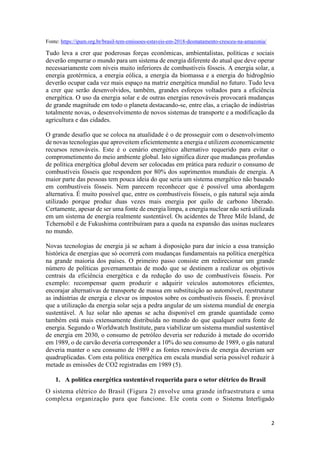 2
Fonte: https://ipam.org.br/brasil-tem-emissoes-estaveis-em-2018-desmatamento-cresceu-na-amazonia/
Tudo leva a crer que poderosas forças econômicas, ambientalistas, políticas e sociais
deverão empurrar o mundo para um sistema de energia diferente do atual que deve operar
necessariamente com níveis muito inferiores de combustíveis fósseis. A energia solar, a
energia geotérmica, a energia eólica, a energia da biomassa e a energia do hidrogênio
deverão ocupar cada vez mais espaço na matriz energética mundial no futuro. Tudo leva
a crer que serão desenvolvidos, também, grandes esforços voltados para a eficiência
energética. O uso da energia solar e de outras energias renováveis provocará mudanças
de grande magnitude em todo o planeta destacando-se, entre elas, a criação de indústrias
totalmente novas, o desenvolvimento de novos sistemas de transporte e a modificação da
agricultura e das cidades.
O grande desafio que se coloca na atualidade é o de prosseguir com o desenvolvimento
de novas tecnologias que aproveitem eficientemente a energia e utilizem economicamente
recursos renováveis. Este é o cenário energético alternativo requerido para evitar o
comprometimento do meio ambiente global. Isto significa dizer que mudanças profundas
de política energética global devem ser colocadas em prática para reduzir o consumo de
combustíveis fósseis que respondem por 80% dos suprimentos mundiais de energia. A
maior parte das pessoas tem pouca ideia do que seria um sistema energético não baseado
em combustíveis fósseis. Nem parecem reconhecer que é possível uma abordagem
alternativa. É muito possível que, entre os combustíveis fósseis, o gás natural seja ainda
utilizado porque produz duas vezes mais energia por quilo de carbono liberado.
Certamente, apesar de ser uma fonte de energia limpa, a energia nuclear não será utilizada
em um sistema de energia realmente sustentável. Os acidentes de Three Mile Island, de
Tchernobil e de Fukushima contribuíram para a queda na expansão das usinas nucleares
no mundo.
Novas tecnologias de energia já se acham à disposição para dar início a essa transição
histórica de energias que só ocorrerá com mudanças fundamentais na política energética
na grande maioria dos países. O primeiro passo consiste em redirecionar um grande
número de políticas governamentais de modo que se destinem a realizar os objetivos
centrais da eficiência energética e da redução do uso de combustíveis fósseis. Por
exemplo: recompensar quem produzir e adquirir veículos automotores eficientes,
encorajar alternativas de transporte de massa em substituição ao automóvel, reestruturar
as indústrias de energia e elevar os impostos sobre os combustíveis fósseis. É provável
que a utilização da energia solar seja a pedra angular de um sistema mundial de energia
sustentável. A luz solar não apenas se acha disponível em grande quantidade como
também está mais extensamente distribuída no mundo do que qualquer outra fonte de
energia. Segundo o Worldwatch Institute, para viabilizar um sistema mundial sustentável
de energia em 2030, o consumo de petróleo deveria ser reduzido à metade do ocorrido
em 1989, o de carvão deveria corresponder a 10% do seu consumo de 1989, o gás natural
deveria manter o seu consumo de 1989 e as fontes renováveis de energia deveriam ser
quadruplicadas. Com esta política energética em escala mundial seria possível reduzir à
metade as emissões de CO2 registradas em 1989 (5).
1. A política energética sustentável requerida para o setor elétrico do Brasil
O sistema elétrico do Brasil (Figura 2) envolve uma grande infraestrutura e uma
complexa organização para que funcione. Ele conta com o Sistema Interligado
 