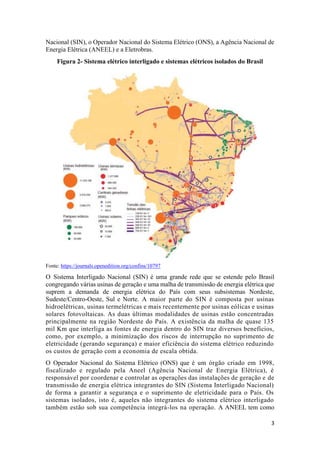 3
Nacional (SIN), o Operador Nacional do Sistema Elétrico (ONS), a Agência Nacional de
Energia Elétrica (ANEEL) e a Eletrobras.
Figura 2- Sistema elétrico interligado e sistemas elétricos isolados do Brasil
Fonte: https://journals.openedition.org/confins/10797
O Sistema Interligado Nacional (SIN) é uma grande rede que se estende pelo Brasil
congregando várias usinas de geração e uma malha de transmissão de energia elétrica que
suprem a demanda de energia elétrica do País com seus subsistemas Nordeste,
Sudeste/Centro-Oeste, Sul e Norte. A maior parte do SIN é composta por usinas
hidroelétricas, usinas termelétricas e mais recentemente por usinas eólicas e usinas
solares fotovoltaicas. As duas últimas modalidades de usinas estão concentradas
principalmente na região Nordeste do País. A existência da malha de quase 135
mil Km que interliga as fontes de energia dentro do SIN traz diversos benefícios,
como, por exemplo, a minimização dos riscos de interrupção no suprimento de
eletricidade (gerando segurança) e maior eficiência do sistema elétrico reduzindo
os custos de geração com a economia de escala obtida.
O Operador Nacional do Sistema Elétrico (ONS) que é um órgão criado em 1998,
fiscalizado e regulado pela Aneel (Agência Nacional de Energia Elétrica), é
responsável por coordenar e controlar as operações das instalações de geração e de
transmissão de energia elétrica integrantes do SIN (Sistema Interligado Nacional)
de forma a garantir a segurança e o suprimento de eletricidade para o País. Os
sistemas isolados, isto é, aqueles não integrantes do sistema elétrico interligado
também estão sob sua competência integrá-los na operação. A ANEEL tem como
 