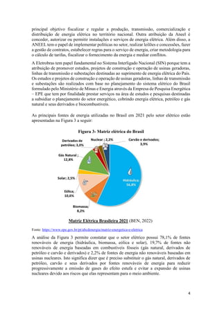 4
principal objetivo fiscalizar e regular a produção, transmissão, comercialização e
distribuição de energia elétrica no território nacional. Outra atribuição da Aneel é
conceder, autorizar ou permitir instalações e serviços de energia elétrica. Além disso, a
ANEEL tem o papel de implementar políticas no setor, realizar leilões e concessões, fazer
a gestão de contratos, estabelecer regras para o serviço de energia, criar metodologia para
o cálculo de tarifas, fiscalizar o fornecimento da energia e mediar conflitos.
A Eletrobras tem papel fundamental no Sistema Interligado Nacional (SIN) porque tem a
atribuição de promover estudos, projetos de construção e operação de usinas geradoras,
linhas de transmissão e subestações destinadas ao suprimento de energia elétrica do País.
Os estudos e projetos de construção e operação de usinas geradoras, linhas de transmissão
e subestações são realizados com base no planejamento do sistema elétrico do Brasil
formulado pelo Ministério de Minas e Energia através da Empresa de Pesquisa Energética
– EPE que tem por finalidade prestar serviços na área de estudos e pesquisas destinadas
a subsidiar o planejamento do setor energético, cobrindo energia elétrica, petróleo e gás
natural e seus derivados e biocombustiveis.
As principais fontes de energia utilizadas no Brasil em 2021 pelo setor elétrico estão
apresentadas na Figura 3 a seguir:
Figura 3- Matriz elétrica do Brasil
Matriz Elétrica Brasileira 2021 (BEN, 2022)
Fonte: https://www.epe.gov.br/pt/abcdenergia/matriz-energetica-e-eletrica
A análise da Figura 3 permite constatar que o setor elétrico possui 78,1% de fontes
renováveis de energia (hidráulica, biomassa, eólica e solar), 19,7% de fontes não
renováveis de energia baseadas em combustíveis fósseis (gás natural, derivados de
petróleo e carvão e derivados) e 2,2% de fontes de energia não renováveis baseadas em
usinas nucleares. Isto significa dizer que é preciso substituir o gás natural, derivados de
petróleo, carvão e seus derivados por fontes renováveis de energia para reduzir
progressivamente a emissão de gases do efeito estufa e evitar a expansão de usinas
nucleares devido aos riscos que elas representam para o meio ambiente.
 