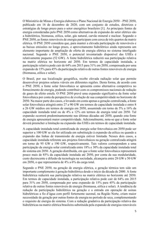 5
O Ministério de Minas e Energia elaborou o Plano Nacional de Energia 2050 – PNE 2050,
publicado em 16 de dezembro de 2020, com um conjunto de estudos, diretrizes e
estratégias de longo prazo para o setor energético brasileiro [1]. As principais fontes de
energia consideradas pelo PNE 2050 como alternativas de expansão do setor elétrico são
a hidrelétrica, biomassa, eólica, solar, gás natural, carvão mineral e nuclear. Segundo o
PNE 2050, as fontes renováveis de energia participam com cerca de três quartos da matriz
elétrica. O PNE 2050 considera que, para manter a elevada participação de renováveis e
as baixas emissões no longo prazo, o aproveitamento hidrelétrico ainda representa um
elemento importante de ampliação de oferta de energia elétrica no sistema interligado
nacional. Segundo o PNE 2050, o potencial inventariado disponível das UHEs é
relativamente pequeno (52 GW). A fonte hidrelétrica reduzirá sua participação relativa
na matriz elétrica no horizonte até 2050. Em termos de capacidade instalada, a
participação relativa pode cair de 64% em 2015 para 31% em 2050, compensada por uma
expansão de 15% para 45% da participação relativa de outras fontes renováveis de energia
(biomassa, eólica e solar).
O Brasil, por sua localização geográfica, recebe elevada radiação solar que permite
desenvolver projetos solares viáveis em diferentes regiões. Desta forma, de acordo com
o PNE 2050, a fonte solar fotovoltaica se apresenta como alternativa competitiva no
fornecimento de energia, podendo contribuir com os compromissos nacionais de redução
de gases de efeito estufa. O PNE 2050 prevê uma expansão significativa da fonte solar
fotovoltaica por conta da perspectiva de evolução de sua competitividade no horizonte de
2050. Na maior parte dos casos, e levando em conta apenas a geração centralizada, a fonte
solar fotovoltaica atingirá entre 27 a 90 GW em termos de capacidade instalada e entre 8
a 26 GW médios em termos de energia em 2050, assumindo em torno de 5% a 16% da
capacidade instalada total ou de 4% a 12% em termos de energia total em 2050. Tal
expansão ocorrerá predominantemente nas últimas décadas até 2050, quando esta fonte
de energia apresentará maior competitividade. Adicionalmente, nota-se que a fonte solar
deverá preencher a limitação na expansão das UHEs em termos de capacidade instalada.
A capacidade instalada total centralizada de energia solar fotovoltaica em 2050 pode ser
superior a 100 GW se ela for utilizada em substituição à expansão da eólica ou quando a
expansão das linhas de transmissão de energia estiver limitada. Nesses dois casos, a
capacidade instalada referente aos projetos fotovoltaicos na geração centralizada atingirá
em torno de 95 GW e 190 GW, respectivamente. Tais valores correspondem a uma
participação da energia solar centralizada entre 18% e 30% da capacidade instalada total
do sistema em 2050. A geração distribuída, em que a fonte solar fotovoltaica representará
pouco mais de 85% da capacidade instalada até 2050, por conta da sua modularidade,
custo decrescente e difusão da tecnologia na sociedade, alcançaria entre 28 GW e 50 GW
em 2050, o que representaria de 4% a 6% da carga total.
Segundo o PNE 2050, na geração de energia elétrica, a geração térmica tem sido um
importante complemento à geração hidrelétrica desde o início da década de 2000. A fonte
hidrelétrica reduzirá sua participação relativa na matriz elétrica no horizonte até 2050.
Em termos de capacidade instalada, a participação relativa pode cair de 64% em 2015
para 31% em 2050, compensada por uma expansão de 15% para 45% da participação
relativa de outras fontes renováveis de energia (biomassa, eólica e solar). A tendência de
redução da participação hidrelétrica na geração e a entrada em operação de usinas
hidrelétricas a fio d’água com perfil fortemente sazonal, na Região Norte, criam maior
necessidade de geração por outras fontes de energia no período de seca, complementando
o requisito de energia do sistema. Com a redução gradativa da participação relativa das
hidrelétricas na matriz elétrica brasileira substituída pela expansão de energias renováveis
 