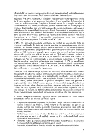 6
não controláveis, outros recursos, como as termelétricas a gás natural, serão cada vez mais
importantes para atendimentos dos diversos requisitos do sistema elétrico.
Segundo o PNE 2050, atualmente, o hidrogênio é aplicado como matéria prima na síntese
de diversos produtos e em processos industriais. O uso energético do hidrogênio é
conhecido há bastante tempo. Pesquisas e desenvolvimento de tecnologias de pilhas a
combustível têm sido desenvolvidas com o objetivo de viabilizar a sua utilização para a
produção de eletricidade e no setor de transportes. Do mesmo modo que a eletricidade, o
hidrogênio pode ser considerado um modo eficiente de armazenar e transportar energia.
Entre as alternativas para produção de hidrogênio, a rota verde (de eletrólise da água a
partir de fontes renováveis de eletricidade) é considerada como a de maior relevância
internacional e o Brasil é reconhecido mundialmente como um potencial
grande player nesse segmento, de acordo com o PNE 2050.
O PNE 2050 apresenta importante contribuição no combate ao aquecimento global ao
promover a utilização de fontes de energia renovável na expansão do setor elétrico
brasileiro. No entanto, propõe a geração térmica com o uso do gás natural como um
importante complemento à geração hidrelétrica quando poderia utilizar fontes de energia
eólica e o hidrogênio, por exemplo, para cumprir este papel. A política energética
sustentável requerida para o Brasil no setor elétrico [2] deveria considerar, também, a
maior utilização do potencial eólico, solar, de biomassa, das marés, das ondas e de
hidrogênio do País em complementação ao uso do potencial hidrelétrico. O PNE 2050
deveria considerar, também, a utilização de uma potência de 1,3 GW em termelétricas
com o uso de resíduos urbanos. O PNE 2050 cometeu o absurdo de admitir a entrada mais
significativa de usinas termonucleares de 8 GW e 10 GW no horizonte do PNE 2050
desconsiderando os riscos que elas representam.
O sistema elétrico brasileiro que apresenta na atualidade inúmeras debilidades em seu
planejamento ao definir ou escolher empreendimentos a serem implantados, muitos deles
atentatórios ao meio ambiente, seria radicalmente modificado com as políticas
energéticas implementadas visando zerar as emissões de gases do efeito estufa até 2050.
Neste sentido, seriam abandonadas as políticas energéticas atuais que preveem a
implantação de centrais hidrelétricas de grande porte na Amazônia que produzirão sérios
impactos ambientais sobre a floresta amazônica e os povos indígenas, a implantação de
centrais nucleares sujeitas a riscos de acidentes e com problemas de disposição final do
lixo atômico e a implantação de termelétricas convencionais baseadas em combustíveis
fósseis (carvão mineral e gás natural) geradoras da emissão de CO2 para a atmosfera.
A política energética sustentável requerida para o setor elétrico do Brasil deveria
contemplar a adoção das medidas descritas a seguir:
• Programar o abandono progressivo das fontes de energia baseadas em combustíveis
fósseis (derivados de petróleo, carvão mineral e seus derivados) na geração de
energia elétrica para eliminar a emissão de gases do efeito estufa e das fontes de
energia baseadas em usinas nucleares para eliminar o risco que elas representam para
o meio ambiente.
• Utilizar o gás natural como substituto do óleo combustível na indústria em sistemas
de cogeração de vapor e eletricidade porque ele é o combustível fóssil menos
agressivo ao meio ambiente.
• Implantar PCH´s (pequenas centrais hidrelétricas) ou hidrelétricas de médio porte,
bem como turbinas eólicas em várias regiões do Brasil.
• Implantar usinas eólicas e sistemas híbridos nas localidades mais apropriadas.
 