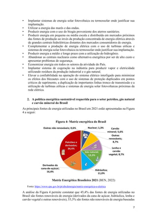 7
• Implantar sistemas de energia solar fotovoltaica ou termossolar onde justificar sua
implantação.
• Utilizar a energia das marés e das ondas.
• Produzir energia com o uso do biogás proveniente dos aterros sanitários.
• Produzir energia em pequena ou média escala e distribuída em mercados próximos
das fontes de produção ao invés da produção concentrada de energia elétrica através
de grandes centrais hidrelétricas distantes dos mercados consumidores de energia.
• Complementar a produção de energia elétrica com o uso de turbinas eólicas e
sistemas de energia solar fotovoltaica ou termossolar onde justificar sua implantação.
• Produzir energia a médio e longo prazo com a utilização do hidrogênio.
• Abandonar as centrais nucleares como alternativa energética por ser de alto custo e
apresentar problemas de segurança.
• Economizar energia em todos os setores da atividade do País.
• Implantar sistema de cogeração na indústria para produzir vapor e eletricidade
utilizando resíduos da produção industrial e o gás natural.
• Elevar a confiabilidade na operação do sistema elétrico interligado para minimizar
os efeitos dos blecautes com o uso de sistemas de proteção duplicados em pontos
críticos de suprimento, a duplicação de importantes linhas tronco de transmissão e a
utilização de turbinas eólicas e sistemas de energia solar fotovoltaicas próximas da
rede elétrica.
2. A política energética sustentável requerida para o setor petróleo, gás natural
e carvão mineral do Brasil
As principais fontes de energia utilizadas no Brasil em 2021 estão apresentadas na Figura
4 a seguir:
Figura 4- Matriz energética do Brasil
Matriz Energética Brasileira 2021 (BEN, 2022)
Fonte: https://www.epe.gov.br/pt/abcdenergia/matriz-energetica-e-eletrica
A análise da Figura 4 permite constatar que 45,4% das fontes de energia utilizadas no
Brasil são fontes renováveis de energia (derivados da cana de açúcar, hidráulica, lenha e
carvão vegetal e outras renováveis), 53,3% são fontes não renováveis de energia baseadas
 