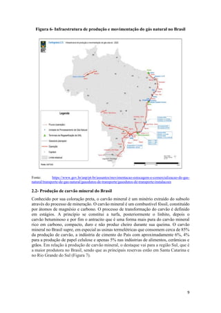 9
Figura 6- Infraestrutura de produção e movimentação do gás natural no Brasil
Fonte: https://www.gov.br/anp/pt-br/assuntos/movimentacao-estocagem-e-comercializacao-de-gas-
natural/transporte-de-gas-natural/gasodutos-de-transporte/gasodutos-de-transporte-instalacoes
2.2- Produção de carvão mineral do Brasil
Conhecido por sua coloração preta, o carvão mineral é um minério extraído do subsolo
através do processo de mineração. O carvão mineral é um combustível fóssil, constituído
por átomos de magnésio e carbono. O processo de transformação do carvão é definido
em estágios. A princípio se constitui a turfa, posteriormente o linhito, depois o
carvão betuminoso e por fim o antracito que é uma forma mais pura do carvão mineral
rico em carbono, compacto, duro e não produz cheiro durante sua queima. O carvão
mineral no Brasil supre, em especial as usinas termelétricas que consomem cerca de 85%
da produção de carvão, a indústria de cimento do País com aproximadamente 6%, 4%
para a produção de papel celulose e apenas 5% nas indústrias de alimentos, cerâmicas e
grãos. Em relação à produção de carvão mineral, o destaque vai para a região Sul, que é
a maior produtora no Brasil, sendo que as principais reservas estão em Santa Catarina e
no Rio Grande do Sul (Figura 7).
 