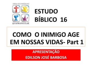 COMO O INIMIGO AGE
EM NOSSAS VIDAS- Part 1
APRESENTAÇÃO
EDILSON JOSÉ BARBOSA
ESTUDO
BÍBLICO 16
 