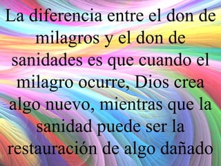 La diferencia entre el don de
milagros y el don de
sanidades es que cuando el
milagro ocurre, Dios crea
algo nuevo, mientras que la
sanidad puede ser la
restauración de algo dañado

 