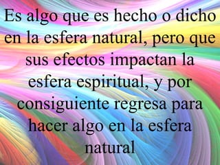 Es algo que es hecho o dicho
en la esfera natural, pero que
sus efectos impactan la
esfera espiritual, y por
consiguiente regresa para
hacer algo en la esfera
natural

 