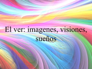 El ver: imagenes, visiones,
sueños

 