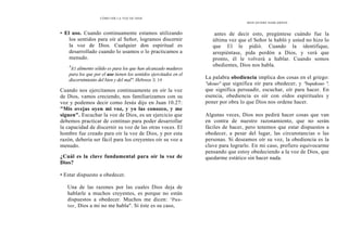 CÓMO OÍR LA VOZ DE DIOS
• El uso. Cuando continuamente estamos utilizando
los sentidos para oír al Señor, logramos discernir
la voz de Dios. Cualquier don espiritual es
desarrollado cuando lo usamos o lo practicamos a
menudo.
4
E1 alimento sólido es para los que han alcanzado madures
para los que por el uso tienen los sentidos ejercitados en el
discernimiento del bien y del mal". Hebreos 5. 14
Cuando nos ejercitamos continuamente en oír la voz
de Dios, vamos creciendo, nos familiarizamos con su
voz y podemos decir como Jesús dijo en Juan 10.27:
"Mis ovejas oyen mi voz, y yo las conozco, y me
siguen". Escuchar la voz de Dios, es un ejercicio que
debemos practicar de continuo para poder desarrollar
la capacidad de discernir su voz de las otras voces. El
hombre fue creado para oír la voz de Dios, y por esta
razón, debería ser fácil para los creyentes oír su voz a
menudo.
¿Cuál es la clave fundamental para oír la voz de
Dios?
• Estar dispuesto a obedecer.
Una de las razones por las cuales Dios deja de
hablarle a muchos creyentes, es porque no están
dispuestos a obedecer. Muchos me dicen: "Pas-
tor, Dios a mi no me habla". Si éste es su caso,
DIOS QUIERE HABLARNOS
antes de decir esto, pregúntese cuándo fue la
última vez que el Señor le habló y usted no hizo lo
que El le pidió. Cuando la identifique,
arrepiéntase, pida perdón a Dios, y verá que
pronto, él le volverá a hablar. Cuando somos
obedientes, Dios nos habla.
La palabra obediencia implica dos cosas en el griego:
"akouo" que significa oír para obedecer, y "bupakouo ",
que significa persuadir, escuchar, oír para hacer. En
esencia, obediencia es oír con oídos espirituales y
poner por obra lo que Dios nos ordene hacer.
Algunas veces, Dios nos pedirá hacer cosas que van
en contra de nuestro razonamiento, que no serán
fáciles de hacer, pero tenemos que estar dispuestos a
obedecer, a pesar del lugar, las circunstancias o las
personas. Si deseamos oír su voz, la obediencia es la
clave para lograrlo. En mi caso, prefiero equivocarme
pensando que estoy obedeciendo a la voz de Dios, que
quedarme estático sin hacer nada.
 