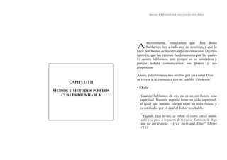 M E D I O S Y M É T O D O S P O R L O S C U A L E S D I O S H A B L A
nteriormente, estudiamos que Dios desea
hablarnos hoy a cada uno de nosotros, y que lo
hace por medio de nuestro espíritu renovado. Dijimos
también, que las razones fundamentales por las cuales
El quiere hablarnos, son: porque es su naturaleza y
porque anhela comunicarnos sus planes y sus
propósitos.
A
CAPITULO II
MEDIOS Y METODOS POR LOS
CUALES DIOS HABLA
Ahora, estudiaremos tres medios por los cuales Dios
se revela y se comunica con su pueblo. Estos son:
• El oír
Cuando hablamos de oír, no es un oír físico, sino
espiritual. Nuestro espíritu tiene un oído espiritual,
al igual que nuestro cuerpo tiene un oído físico, y
es un medio por el cual el Señor nos habla.
"
"Cuando Elías lo oyó, se cubrió el rostro con el manto,
salió y se puso a la puerta de la cueva. Entonces, le llegó
una voz que le decía: — Q u é haces aquí, Elías?" 1 Reyes
19.13
 