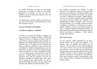 CÓMO OÍR LA VOZ DE DIOS
El sentido espiritual de Jesús era extremada-
mente puro y sensible. El captó lo que estaban
pensando. Ese percibir no vino de, una voz
audible, sino de un sentir del corazón; El tuvo un
testimonio interior.
A continuación, veremos algunos testimonios en
mi vida de cómo Dios me ha hablado por medio
del testimonio interior.
Nuestro testimonio como Iglesia
Cruzada de milagros y sanidades
Tuvimos una cruzada de sanidad y milagros en
una escuela de la ciudad de Miami. Desde que
llegué al servicio, le pregunté al Señor cómo El
quería llevar a cabo la sanidad sobre el pueblo. Le
pregunté qué método debía usar para orar por los
enfermos, que si El quería que yo impusiera las
manos a todos los enfermos, o que si quería que
les hablará la Palabra. Inmediatamente, tuve un
testimonio, un saber, un sentir de imponer manos
sobre los enfermos. Le volví a preguntar al Señor
y tuve el mismo sentir: "pon las manos sobre las
personas". Cuando llegó la hora de orar por los
enfermos, hice todo lo contrario. Ore por los
enfermos, predique la Palabra sobre ellos, pero
me di cuenta de que nada sucedía. Ya casi se
estaba terminando el servicio; así que, llamé a las
personas que estaban en sillas de ruedas y a las
MEDIOS Y MÉTODOS POR LOS CITALES DIOS HABLA
que estaban caminando con muletas. A estas
personas, sí les impuse las manos, y de pronto, dos
personas se levantaron de sus sillas de ruedas, y tres
de los cuatro que andaban con muletas, las dejaron
a un lado y empezaron a caminar. Cuando llegué a
mi casa, iba un poco frustrado porque solamente
esas pocas personas habían sido sanadas, pero
inmediatamente, Dios me habló y dijo: "por qué
me desobedeciste? Yo te mandé a poner las manos
y hablaste la Palabra"; lo mismo que le dijo a
Moisés: "háblale a la roca", pero Moisés golpeó la
roca. Si hubiese seguido el testimonio interior, de
haber puesto las manos desde el principio, hubiese
tenido maravillosos resultados, y Dios hubiese
sanado más enfermos.
Dios sana los ojos
En otra ocasión, estaba enseñando en un disci-
pulado bíblico en la iglesia (en Miami); y de
repente, sentí un impulso del Espíritu en mi
corazón: "ora por todos los que tienen problemas
en los ojos". No fue una voz, sino una percepción,
una intuición. Tuve un saber en mi espíritu para
orar por todos los que tenían problemas en los ojos.
Cuando los llamé a todos al frente, casi todas las
personas obtuvieron la sanidad de enfermedades,
tales como: cataratas, miopía y astigmatismo, entre
otras. ¡Gloria a Dios si seguimos el testimonio del
Espíritu Santo!
 