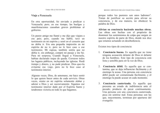 Cómo OÍR LA VOZ DE DIOS
Viaje a Venezuela
En otra oportunidad, fui enviado a predicar a
Venezuela; pero, en ese tiempo, las huelgas y
manifestaciones causaban graves problemas al
gobierno.
Un pastor amigo me llamó y me dijo que viajara a
ese país; pero, cuando me habló, tuve un
testimonio en mi espíritu y sentí en el corazón que
no debía ir. Era una pequeña impresión en mi
espíritu de no ir, pero no le hice caso a ese
testimonio. Mi esposa, también sentía que no
debía ir, sin embargo, compré mi pasaje y me fui.
Para mi sorpresa, Cuando llegué a Venezuela,
habían declarado toque de queda. Cerraron todos
los lugares públicos, incluyendo las iglesias. Perdí
tiempo y dinero, y no pude predicar. Dios que-ría
evitarme ese viaje, pero no le hice caso al
testimonio interior.
Algunas veces, Dios, de antemano, me hace sentir
lo que quiere hacer antes de cada servicio. Otras
veces, siento en mi espíritu solamente alabar y
adorar a Dios y así sucesivamente. Sigamos ese
testimonio interior dado por el Espíritu Santo y
tendremos victoria en todo lo que hagamos.
MEDIOS Y MÉTODOS POR LOS CUALES Dios HABLA
porque todos los pastores son unos ladrones".
Tratan de justificar su acción para aliviar su
conciencia, y de esa manera, no obedecer la
palabra de Dios.
Alivian su conciencia haciendo muchas obras.
Las obras son hechas con el propósito de
disminuir los sentimientos de culpa que surgen en
nuestro espíritu de parte de Dios, donde nos dice
que estamos actuando en desobediencia.
Existen tres tipos de conciencia:
1. Conciencia buena. Es aquella que no tiene
ninguna acusación delante de Dios ni delante
de los hombres. Este tipo de conciencia está
lista y sensible para oír la voz de Dios.
2. Conciencia débil. Es aquella que se con-
tamina, que se deja influenciar fácilmente y el
enemigo la acusa. Una persona con conciencia
débil puede ser contaminada fácilmente, y el
enemigo la puede acusar en cada momento.
3. Conciencia cauterizada. Es aquella que
presenta un estado de indiferencia ante el
pecado; producto de pecar continuamente.
Una persona con una conciencia cauterizada,
peca sin sentirse mal. Estas personas son las
que, mayormente, terminan por apartarse del
evangelio.
 