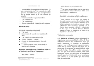 CÓMO OÍR LA VOZ DE DIOS
• Siempre viene dirigida en primera persona. Es
una voz que tergiversa10
los pensamientos de la
persona, haciéndole creer que éstos provienen
de su propia mente; y de esa manera, la
engaña.
• Siempre contradice la palabra de Dios.
• Trae condenación.
• Trae culpabilidad.
• Su voz emana desde el exterior de la persona.
La voz de Dios...
• Trae paz, quietud y tranquilidad.
• Trae gozo.
• Siempre está de acuerdo con la palabra de
Dios.
• Trae convicción y no condenación.
• Edifica, consuela y exhorta.
• Permite un acercamiento entre Dios y la
persona.
• La voz del Espíritu Santo emana desde el
interior de la persona.
Ejemplos bíblicos de cómo Dios mismo habló en
el Antiguo y en el Nuevo Testamento.
• Dios habló a Samuel.
10 Alterar, desfigurar los hechos, dando una interpretación errónea a pala-
bras, acontecimientos, etc.
MEDIOS Y MÉTODOS POR LOS CUALES DIOS HABLA
"10
Vino Jehová, se paró y llamó como las otras veces:
¡Samuel, Samuel! Entonces Samuel dio: Habla, que tu
siervo escucha". 1 Samuel 3.10
• Dios habló para ordenar a Pablo y a Bernabé.
"'
Había entonces en la iglesia que estaba en
Antioquía, profetas y maestros: Bernabé, Simón el que
se llamaba Níger, Lucio de Cirene, Manaén el que se
había criado junto con Herodes el tetrarca, y Saulo.
2
Ministrando éstos al Señor y ayunando, dio el
Espíritu Santo: Apartadme a Bernabé y a Saulo para
la obra a que los he llamado. 'Entonces, habiendo
ayunado y orado, les impusieron las manos y los
despidieron ". Hechos 13.1-3
Testimonios personales
Una mujer en Argentina. Estaba predicando en
Argentina y, mientras enseñaba la palabra de Dios,
el Espíritu Santo me dijo que había una mujer que
quería suicidarse. Al terminar la enseñanza,
empecé a orar por las personas, impuse mis manos
sobre ellas y cuando llegué a una mujer, me di
cuenta que era la persona de la cual Dios me había
hablado. Oré por ella, y Dios me dio una palabra
para ella que decía que El la amaba, entre otras
cosas más. Dios la tocó, ella lloró, se quebrantó y
después que el servicio terminó, se me acercó y me
dijo: "Pastor, yo le pedí a Dios que me hablara
hoy. Me encontraba
 