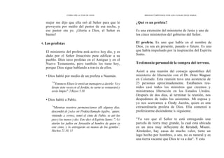 CÓMO OÍR LA VOZ DE DIOS
mujer me dijo que ella oró al Señor para que le
proveyera por medio del pastor de esa noche, y
ese pastor era yo. ¡Gloria a Dios, el Señor es
bueno!
4. Los profetas
El ministerio del profeta está activo hoy día, y es
dado por el Señor Jesucristo para edificar a su
pueblo. Dios tuvo profetas en el Antiguo y en el
Nuevo Testamento, pero también los tiene hoy,
porque Dios sigue hablando a través de ellos.
• Dios habló por medio de un profeta a Naamán.
"10
Entonces Eliseo le envió un mensajero a decirle: Ve y
lávate siete veces en el Jordán; tu carne se restaurará y
serás limpio". 2 Reyes 5.10
• Dios habló a Pablo.
"
''Mientras nosotros permanecíamos allí algunos días,
descendió de Judea un Profeta llamado Agabo, "
quien;
viniendo a vernos, tomó el cinto de Pablo, se ató los
pies y las manos y dio: Esto dice el Espíritu Santo: "Así
atarán los judíos en Jerusalén al hombre de quien es
este cinto, y lo entregarán en manos de los gentiles"
.
Hechos 21.10, 11
MEDIOS Y MÉTODOS POR LOS CUALES DIOS HABLA
¿Qué es un profeta?
Es una extensión del ministerio de Jesús y uno de
los cinco ministerios del gobierno del Señor.
El profeta. Es uno que habla en el nombre de
Dios, ya sea en presente, pasado o futuro. Es uno
que habla impulsado por la inspiración del Espíritu
Santo.
Testimonio personal de la compra del terreno.
Asistí a una reunión del consejo apostólico del
ministerio de liberación con el Dr. Peter Wagner
en Colorado. Esta reunión tuvo una asistencia de
25 personas aproximadamente. Estábamos reu-
nidos casi todos los ministros que creemos y
ministramos liberación en los Estados Unidos.
Después de dos días, al terminar la reunión, nos
despedimos de todos los asistentes. Mi esposa y
yo nos acercamos a Cindy Jacobs, quien es una
extraordinaria profeta de Dios. Ella comenzó a
profetizarme diciéndome lo siguiente:
"Yo veo que el Señor te está entregando una
parcela de tierra muy grande, la cual está ubicada
en un área muy influyente de Kendall, Miami.
Alrededor, hay casas de mucho valor, tiene un
lago hecho por hombres, o sea, no es natural y es
una tierra vacante que Dios te va a dar". Y esta
 
