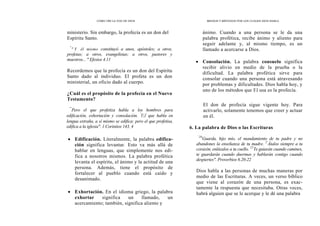CÓMO OÍR LA VOZ DE DIOS MEDIOS Y MÉTODOS POR LOS CUALES DIOS HABLA
ministerio. Sin embargo, la profecía es un don del
Espíritu Santo.
"
" Y él mismo constituyó a unos, apóstoles; a otros,
profetas; a otros, evangelistas; a otros, pastores y
maestros... " Efesios 4.11
Recordemos que la profecía es un don del Espíritu
Santo dado al individuo. El profeta es un don
ministerial, un oficio dado al cuerpo.
¿Cuál es el propósito de la profecía en el Nuevo
Testamento?
ánimo. Cuando a una persona se le da una
palabra profética, recibe ánimo y aliento para
seguir adelante y, al mismo tiempo, es un
llamado a acercarse a Dios.
• Consolación. La palabra consuelo significa
recibir alivio en medio de la prueba o la
dificultad. La palabra profética sirve para
consolar cuando una persona está atravesando
por problemas y dificultades. Dios habla hoy, y
uno de los métodos que El usa es la profecía.
"'
Pero el que profetiza habla a los hombres para
edificación, exhortación y consolación. '
El que habla en
lengua extraña, a sí mismo se edifica; pero el que profetisa,
edifica a la iglesia". 1 Corintios 143, 4
• Edificación. Literalmente, la palabra edifica-
ción significa levantar. Esto va más allá de
hablar en lenguas, que simplemente nos edi-
fica a nosotros mismos. La palabra profética
levanta el espíritu, el ánimo y la actitud de una
persona. Además, tiene el propósito de
fortalecer al pueblo cuando está caído y
desanimado.
• Exhortación. En el idioma griego, la palabra
exhortar significa un llamado, un
acercamiento; también, significa aliento y
El don de profecía sigue vigente hoy. Para
activarlo, solamente tenemos que creer y actuar
en él.
6. La palabra de Dios o las Escrituras
`20
Guarda, hijo mío, el mandamiento de tu padre y no
abandones la enseñanza de tu madre. 2'
Átalos siempre a tu
corazón, enlázalos a tu cuello. 22
Te guiarán cuando camines,
te guardarán cuando duermas y hablarán contigo cuando
despiertes". Proverbios 6.20-22
Dios habla a las personas de muchas maneras por
medio de las Escrituras. A veces, un verso bíblico
que viene al corazón de una persona, es exac-
tamente la respuesta que necesitaba. Otras veces,
habrá alguien que se le acerque y le dé una palabra
 