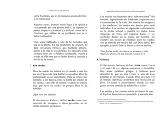 CÓMO OÍR LA VOZ DE DIOS
de la Escritura, que es la respuesta exacta de Dios
a su necesidad.
Algunas veces, cuando usted llega a la iglesia y
está pasando por una prueba difícil, de repente, el
pastor empieza a predicar y a utilizar versos de la
Escritura que hablan de su problema; ése es el
Señor hablándole.
Dios sigue hablando, y uno de los métodos que
usa es la Biblia. En los momentos de oración, El
dará versículos bíblicos que hablarán directa-
mente a la vida de esa persona. Es necesario estar
siempre lleno de la Palabra, confesarla, creerla y
actuar en ella para que el Señor hable al corazón a
través de la misma.
7. Los sueños
Dios ha usado los sueños en el pasado y aún los
usa en el presente para hablar a su pueblo. Dios ha
comunicado cosas importantes para su reino; por
ejemplo, a mi esposa, Dios le habla por medio de
los sueños, casi todo el tiempo. Cuando mi esposa
dice que tuvo un sueño, es porque Dios le ha
hablado.
¿Qué son los sueños?
El diccionario Webster define sueño como una
sucesión de imágenes o ideas presentes en la
mente mientras dormimos.
MEDIOS Y MÉTODOS POR LOS CUALES DIOS HABLA
Los sueños son formados en el subconsciente12
del
hombre, dependiendo del trásfondo, experiencias o
circunstancias de la vida. Así vienen las imágenes
y los símbolos, los cuales son únicos para cada
individuo. Los sueños se organizan estrictamente
en la mente natural o pueden ser dados como
imágenes de Dios, del Espíritu Santo, y ser
recibidos dentro de la mente del hombre. No
siempre son fáciles de entender, pero los sueños
son un método por medio del cual Dios habla. Por
ejemplo, cuando Dios le habló a José en sueños.
'Tuvo José un sueño y lo contó a sus hermanos, y ellos
llegaron a aborrecerlo más todavía"
. Génesis 37.5
8. Visiones
El diccionario Webster define visión como el acto
o el poder de ver objetos abstractos o invisibles.
Hay otras palabras griegas y hebreas para
describir lo que es una visión, y una de esas
palabras es revelación. Cuando Dios nos deja ver
el mundo espiritual, recibimos una revelación de
Dios. Es como si estuviéramos viendo las imá-
genes en una pantalla de televisión a color.
Los sueños y las visiones son la evidencia de que
el Espíritu Santo está en operación, y además, son
12 Díscese del estado síquico del que el sujeto no tiene conciencia pero que
influye en su comportamiento.
 
