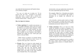 CÓMO OÍR LA VOZ DE DIOS
una señal del derramamiento del Espíritu Santo
en los últimos tiempos.
"'
Pero esto es lo dicho por el profeta Joel: "
En los
postreros días—dice Dios—, derramaré de mi Espíritu
sobre toda carne, y vuestros hijos y vuestras h a s
profetizarán; vuestros jóvenes verán visiones y vuestros
ancianos soñarán sueños..." Hechos 2.16, 17
Hay tres tipos de visiones:
• Visión espiritual. Es cuando una persona ve
en el mundo espiritual, como lo fue en el caso
de Pablo en su camino hacia Damasco. Pablo
dice que cuando la visión ocurrió, sus ojos
fueron cegados y no podía ver físicamente,
pero sí podía ver en el espíritu. Dios habló a
Ananias por medio de una visión para que
fuese a orar por Pablo.
"
'°Había entonces en Damasco un discipulo llamado
Ananias, a quien el Señor dio en visión: Ananias. El
respondió: Heme aquí, Señor
"
. Hechos 9.10
• Éxtasis. Éste es el tipo de visión donde los
sentidos físicos quedan en suspenso durante
un momento. Esta es la segunda clase de
visión más alta que una persona puede
experimentar. No está consciente del lugar
donde está ni de todo lo que tiene contacto
con el mundo físico. No es que quede
MEDIOS Y MÉTODOS POR LOS CUALES DIOS HABLA.
inconsciente, sino que queda más consciente de
las cosas espirituales que de las físicas.
Por ejemplo, Pablo fue a Jerusalén por primera
vez y él dijo: "Y me aconteció que vuelto a
Jerusalén en el templo me sobrevino un
éxtasis"
.
volví a Jerusalén, y mientras estaba orando en el templo
me sobrevino un éxtasis. vi al Señor, que me decía: `Date
prisa y sal prontamente de Jerusalén, porque no recibirán
tu testimonio acerca de mi". Hechos 22.17, 18
• Visión consciente. Éste es el tipo de visión
donde los sentidos no están en suspenso y la
persona tiene los ojos físicos abiertos. Este es
el nivel más alto de visión. La persona está
consciente de todo, pero al mismo tiempo,
puede ver el mundo espiritual. Los profetas del
Antiguo Testamento eran llama-dos videntes y
tenían este tipo de visiones frecuentemente.
"'
Antiguamente en Israel cualquiera que iba a consultar a
Dios, decía: «Venid y vamos al vidente»; porque al que
hoy se llama profeta, entonces se le llamaba vidente". 1
Samuel 9.9
 