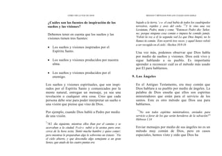 CÓMO OÍR LA VOZ DE DIOS
¿Cuáles son las fuentes de inspiración de los
sueños y las visiones?
Debemos tener en cuenta que los sueños y las
visiones tienen tres fuentes:
• Los sueños y visiones inspirados por el
Espíritu Santo.
• Los sueños y visiones producidos por nuestra
alma.
• Los sueños y visiones producidos por el
enemigo.
Los sueños y visiones espirituales, que son inspi-
rados por el Espíritu Santo y comunicados por la
mente natural, entregan un mensaje, ya sea una
revelación o cualquier otra cosa. Creo que cada
persona debe orar para poder interpretar un sueño o
una visión que piense que vino de Dios.
Por ejemplo, cuando Dios habló a Pedro por medio
de una visión.
"
'Al día siguiente, mientras ellos iban por el camino y se
acercaban a la ciudad, Pedro subió a la azotea para orar,
cerca de la hora sexta. Sintió mucha hambre y quiso comer;
pero mientras le preparaban algo le sobrevino un éxtasis:
"
Vio
el cielo abierto, y que descendía algo semejante a un gran
lienzo, que atado de las cuatro puntas era
MEDIOS Y MÉTODOS POR LOS CUALES DIOS HABLA
bajado a la tierra, ' e n el cual había de todos los cuadrúpedos
terrestres, reptiles y aves del cielo. 13
Y le vino una voz
Levántate, Pedro, mata y come. "Entonces Pedro dio: Señor,
no; porque ninguna cosa común o impura he comido jamás.
'Volvió la voz a él la segunda ved Lo que Dios limpió, no lo
llames tú común.
'
Esto ocurrió tres veces; y aquel lienzo volvió
a ser recogido en el cielo
'
: Hechos 10.9-16
Una vez más, podemos observar que Dios habla
por medio de sueños y visiones. Dios está vivo y
sigue hablando a su pueblo. Es importante
aprender a reconocer cuál es el método más usado
por El para hablarnos.
9. Los Ángeles
En el Antiguo Testamento, era muy común que
Dios hablara a su pueblo por medio de ángeles. La
palabra de Dios enseña que ellos son espíritus
ministradores que están para el servicio de los
santos. Este es otro método que Dios usa para
hablarnos.
"'4
No son todos espíritus ministradores, enviados para
servicio a favor de los que serán herederos de la salvación?"
Hebreos 1.14
Enviar mensajes por medio de sus ángeles no es un
método muy común de Dios, pero en casos
especiales, hemos visto y oído que Dios ha
 
