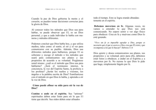 Cómo O ÍR L A V O L D E D I O S
Cuando la paz de Dios gobierna la mente y el
corazón, se pueden tomar decisiones correctas para
la gloria de Dios.
Al conocer todos los métodos que Dios usa para
hablar, se puede observar que El, es un Dios
personal, y que a cada individuo le habla con ma-
neras y métodos diferentes.
Podemos concluir que Dios habla hoy, y que utiliza
medios, tales como: el sentir, el oír y el ver para
comunicarse con su pueblo. Además, Dios usa
diferentes métodos para hablarnos, porque El es
soberano y escoge el método o los métodos que
usará para comunicarnos sus planes y sus
propósitos de acuerdo a su voluntad. Pregúntese
usted mismo: ¿cuál es el método que Dios usa para
hablarme? ¿Será el testimonio interior, la
conciencia, la voz del Espíritu Santo, la profecía o
los profetas? ¿Serán los sueños y visiones, los
ángeles o la palabra escrita de Dios? Familiarícese
con el método en que Dios le habla, y aprenda a oír
la voz de Dios.
Cómo puede afinar su oído para oír la voz de
Dios?
Camine o ande en el espíritu. Sus "antenas"
espirituales deben estar listas para oír lo que El
tiene que decirle. Sus oídos deben estar afinados
MED I O S Y MÉTO D O S P O R L O S CU ALES D I O S H ABLA
todo el tiempo. Esto se logra orando abundan-
temente en el espíritu.
Debemos movernos en fe. Algunas veces, no
vamos a entender lo que Dios nos está
comunicando. No espere sentir o ver algo físico
para obedecer. Crea en fe y muévase como Dios lo
esté guiando.
"'Pero sin fe es imposible agradar a Dios, porque es
necesario que el que se acerca a Dios crea que Él existe y que
recompensa a los que lo buscan": Hebreos l 1.6
Dios quiere y desea comunicarnos sus planes, sus
propósitos y su voluntad; pero para ello, debemos
estar listos a obedecer, a andar en el Espíritu y a
movernos por fe. No razone lo que Dios le pide
que haga, simplemente hágalo por fe.
 