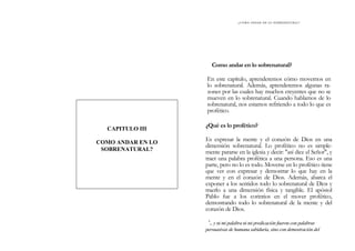 ¿ C Ó M O ANDAR EN LO SOBRENATURAL?
Como andar en lo sobrenatural?
En este capítulo, aprenderemos cómo movernos en
lo sobrenatural. Además, aprenderemos algunas ra-
zones por las cuales hay muchos creyentes que no se
mueven en lo sobrenatural. Cuando hablamos de lo
sobrenatural, nos estamos refiriendo a todo lo que es
profético.
CAPITULO III
COMO ANDAR EN LO
SOBRENATURAL?
¿Qué es lo profético?
Es expresar la mente y el corazón de Dios en una
dimensión sobrenatural. Lo profético no es simple-
mente pararse en la iglesia y decir: "así dice el Señor", y
traer una palabra profética a una persona. Eso es una
parte, pero no lo es todo. Moverse en lo profético tiene
que ver con expresar y demostrar lo que hay en la
mente y en el corazón de Dios. Además, abarca el
exponer a los sentidos todo lo sobrenatural de Dios y
traerlo a una dimensión física y tangible. El apóstol
Pablo fue a los corintios en el mover profético,
demostrando todo lo sobrenatural de la mente y del
corazón de Dios.
'.. y ni mi palabra ni mi predicación fueron con palabras
persuasivas de humana sabiduría, sino con demostración del
 
