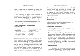 CÓMO OÍR LA VOZ DE DIOS
Espíritu y de poder, 5
para que vuestra fe no esté fundada en la
sabiduría de los hombres, sino en el poder de Dios". 1 Corintios
2.4, 5
En estos versículos, el apóstol vuelve a explicar la
razón por la cual la palabra y la predicación no
fueron palabras persuasivas de humana sabiduría,
sino con demostración del Espíritu Santo y de poder.
's
.. para que vuestra fe no esté fundada en la sabiduría de los
hombres, sino en el poder de Dios". 1 Corintios 2.5
¿Qué es lo que incluye lo profético o lo
sobrenatural?
• Profetizar • Moverse en los dones del
• Sanidades Espíritu Santo
• Echar fuera demonios • Predicar el evangelio
• Oír la voz de Dios • Prodigios
• Oír, sentir y ver todo • Señales
lo de Dios • Maravillas
Desafortunadamente, muy pocos ministros y cre-
yentes se mueven en lo sobrenatural. Por esta razón,
vemos una iglesia fundada en la sabiduría humana.
Se habla a las personas de sanidades, pero nadie se
sana; se habla de profecía y mandan a callar a esos
hombres y mujeres de Dios que se levantan a
profetizar en la iglesia. No han querido adoptar el
mover de lo sobrenatural en sus iglesias, y esto
impide que se revele lo profético, lo sobrenatural de
CÓMo ANDAR EN LO SOBRENATURAL?
Dios. Necesitamos las manifestaciones del poder del
Espíritu Santo para persuadir las mentes y las
emociones del pueblo, para que éstas sean fundadas
en el poder de Dios. Hemos cambiado lo sobre-
natural por el razonamiento, por el intelecto y por el
programa del hombre.
¿Por qué los creyentes no se mueven en lo
sobrenatural?
Estudiemos algunos obstáculos que le impiden a los
creyentes moverse en lo sobrenatural.
1. La falta de conocimiento
"
No quiero, hermanos, que ignoréis acerca de los dones
espirituales"
. 1 Corintios 12.1
La palabra ignorancia significa falta de un
conocimiento funcional. Esto no implica ausencia
total de conocimiento, sino más bien, que el que
se posee, no se puede aplicar a la vida diaria.
Muchos desean y anhelan entrar en una dimensión
sobrenatural, pero, no tienen ningún conocimiento
bíblico de cómo hacerlo. La falta de conocimiento
destruye al pueblo de Dios.
2. La incredulidad
Y a quiénes juró que no entrarían en su reposo, sino a
aquellos que desobedecieron? 1
Y vemos que no pudieron
entrar a causa de incredulidad". Hebreos 3.18, 19
 
